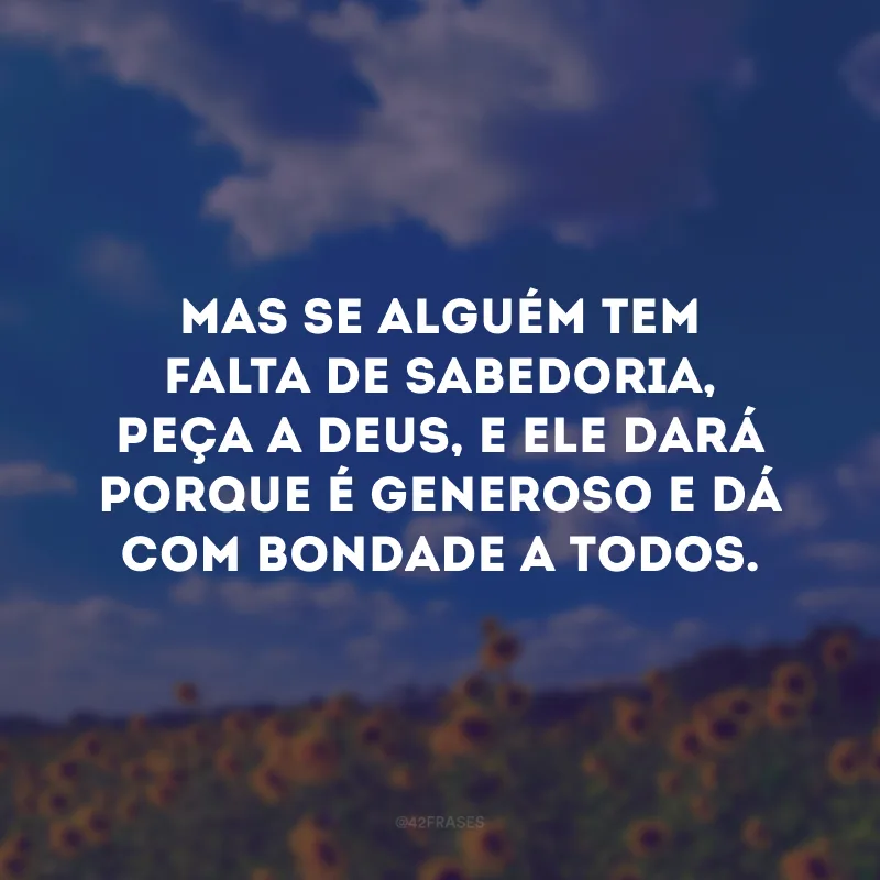 Mas se alguém tem falta de sabedoria, peça a Deus, e Ele dará porque é generoso e dá com bondade a todos.