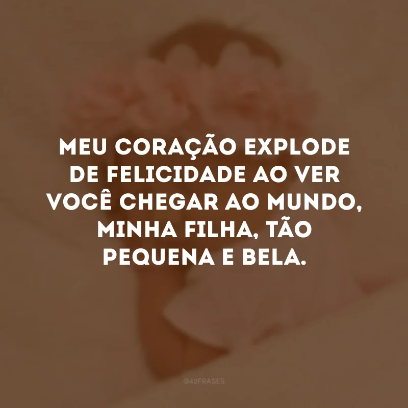 Meu coração explode de felicidade ao ver você chegar ao mundo, minha filha, tão pequena e bela.