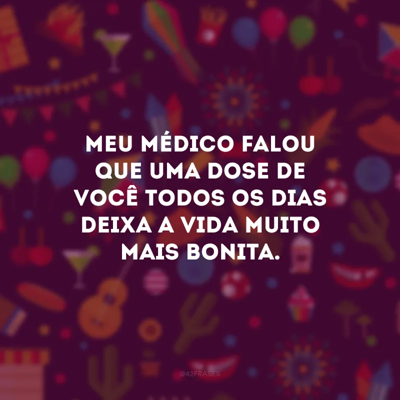 Meu médico falou que uma dose de você todos os dias deixa a vida muito mais bonita.
