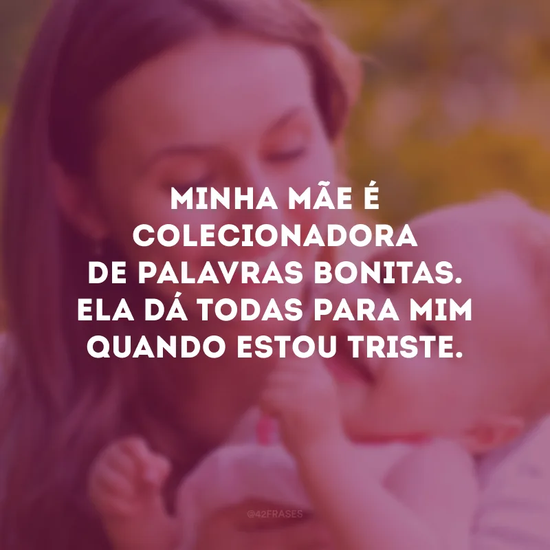 Minha mãe é colecionadora de palavras bonitas. Ela dá todas para mim quando estou triste.
