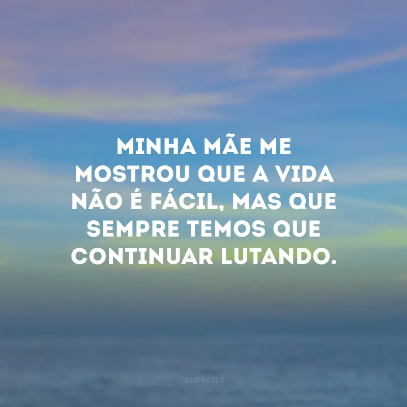 Minha mãe me mostrou que a vida não é fácil, mas que sempre temos que continuar lutando.
