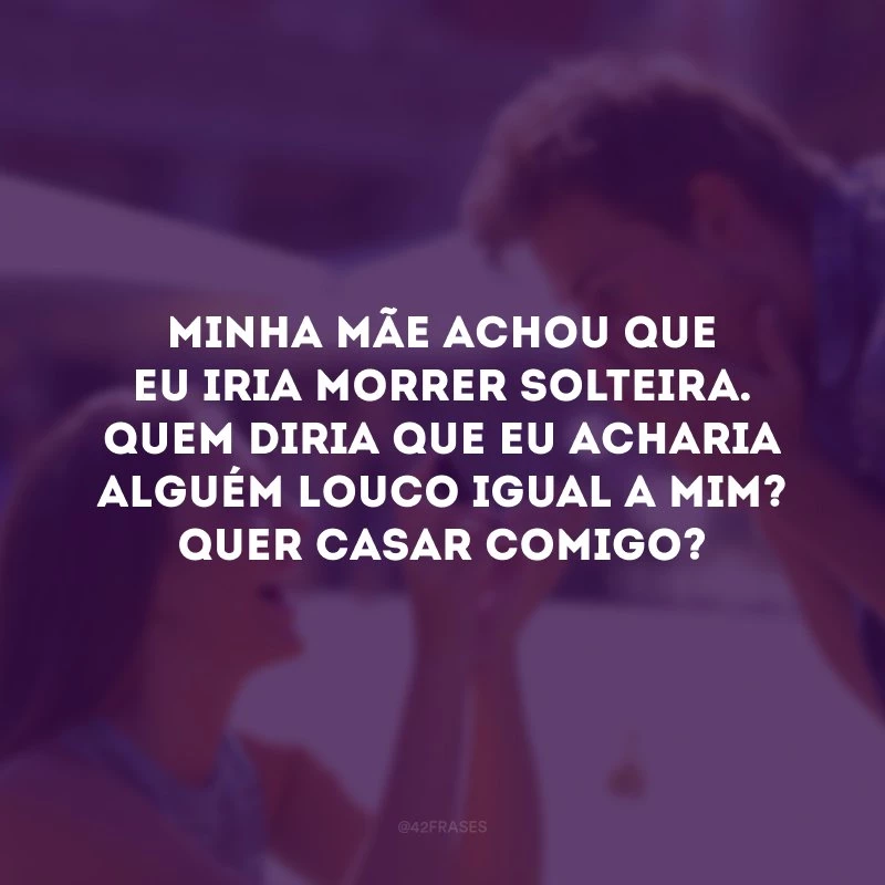 Minha mãe achou que eu iria morrer solteira. Quem diria que eu acharia alguém louco igual a mim? Quer casar comigo?