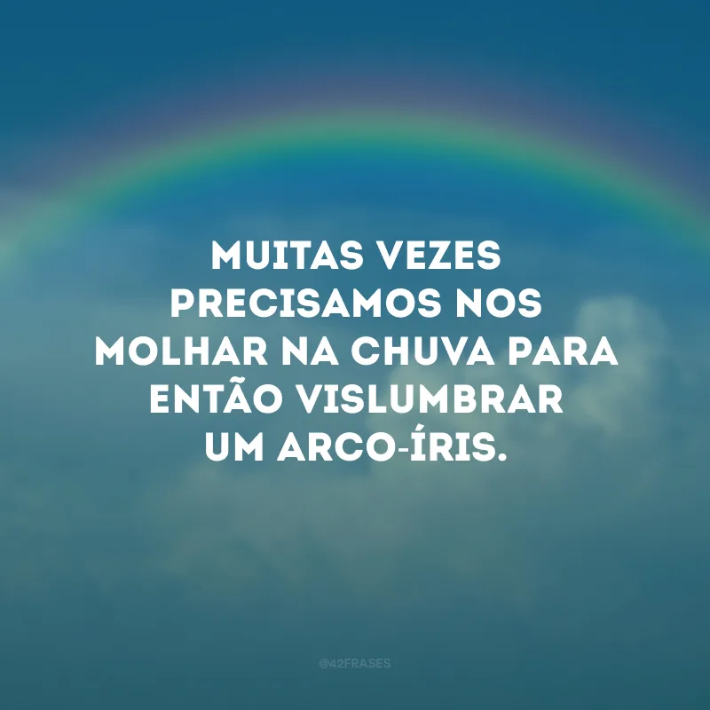 Muitas vezes precisamos nos molhar na chuva para então vislumbrar um arco-íris.