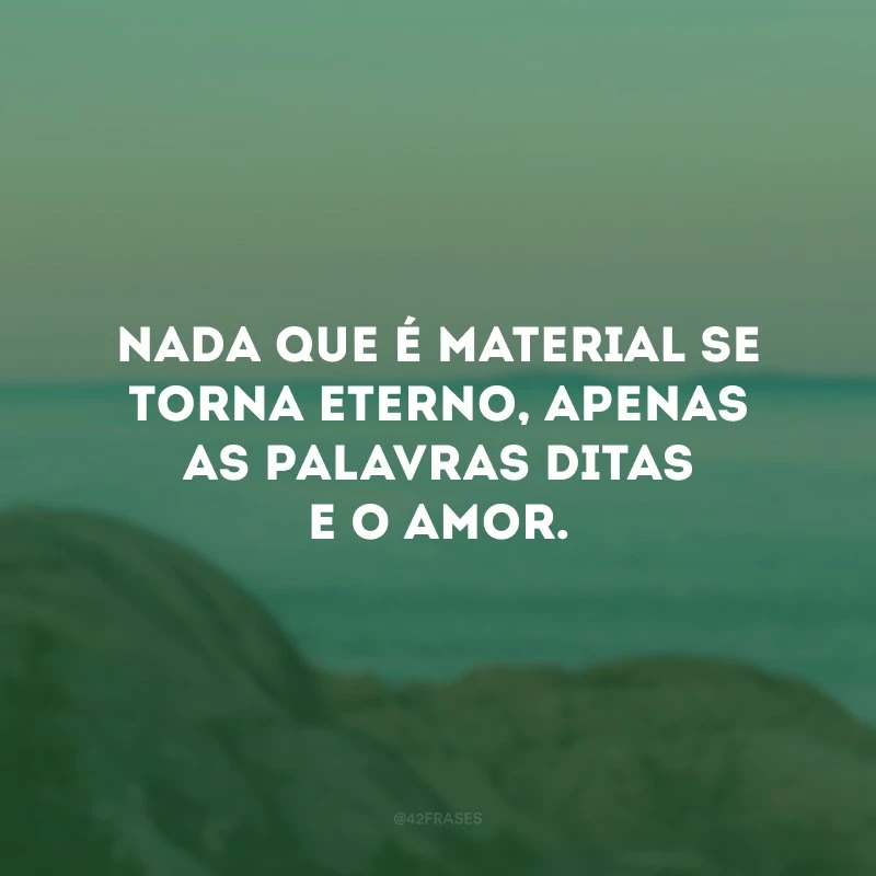 Nada que é material se torna eterno, apenas as palavras ditas e o amor.