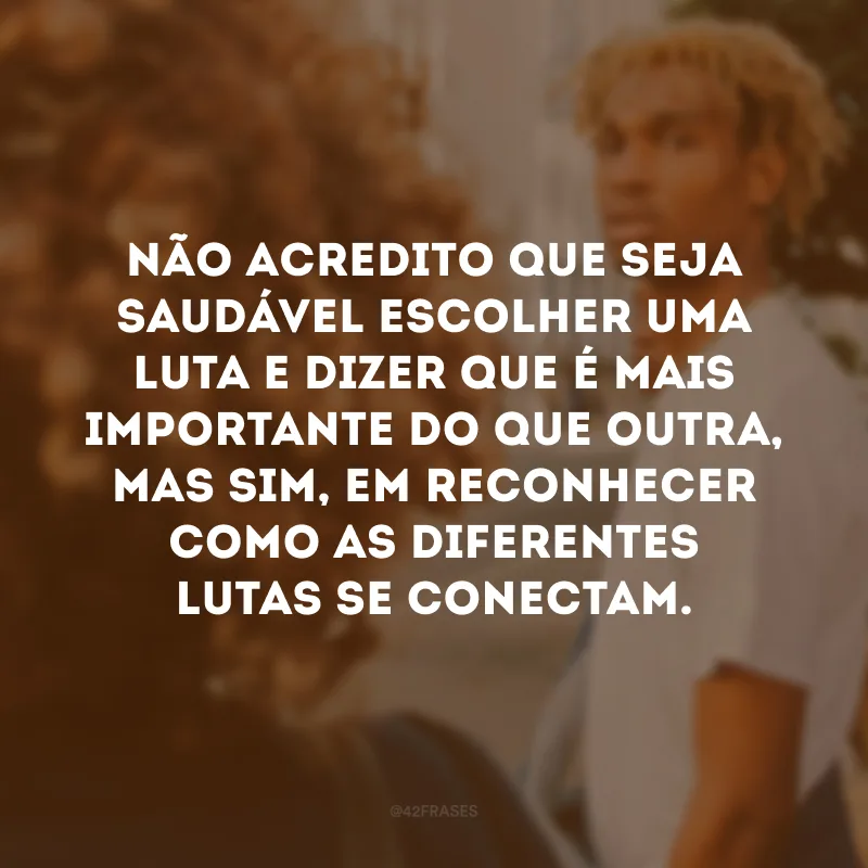 Não acredito que seja saudável escolher uma luta e dizer que é mais importante do que outra, mas sim, em reconhecer como as diferentes lutas se conectam.