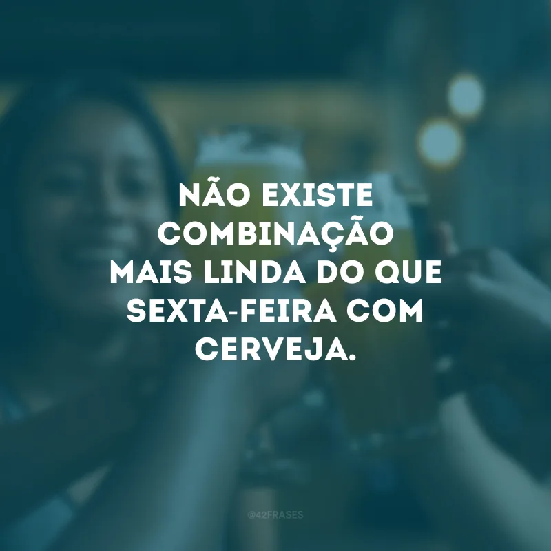 Não existe combinação mais linda do que sexta-feira com cerveja.