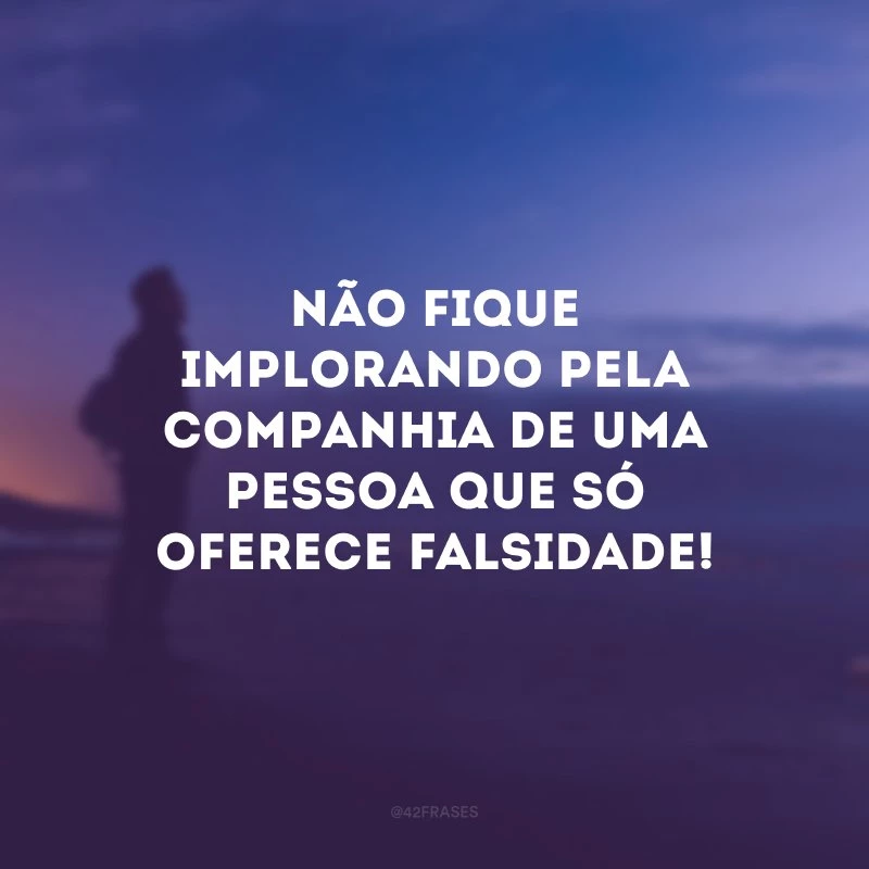 Não fique implorando pela companhia de uma pessoa que só oferece falsidade!