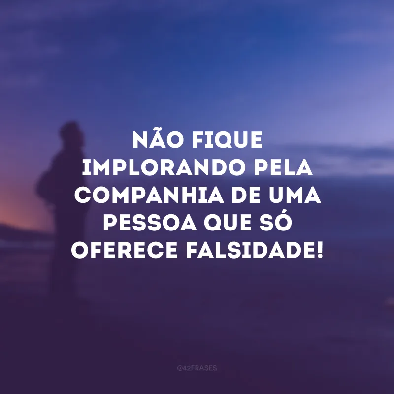 Não fique implorando pela companhia de uma pessoa que só oferece falsidade!