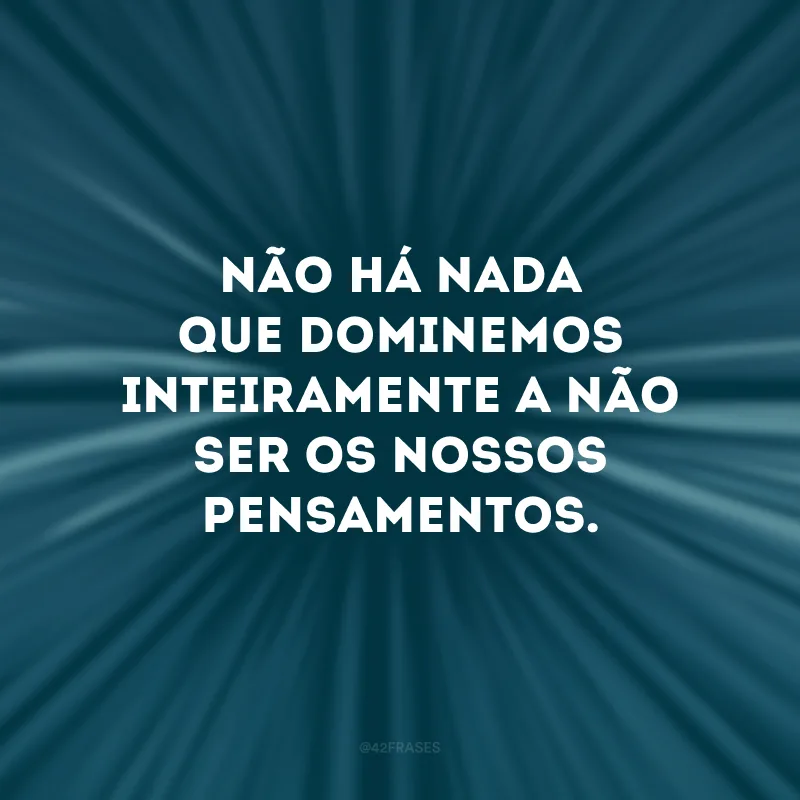 Não há nada que dominemos inteiramente a não ser os nossos pensamentos. 