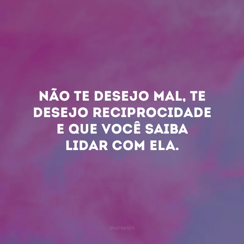 Não te desejo mal, te desejo reciprocidade e que você saiba lidar com ela. 