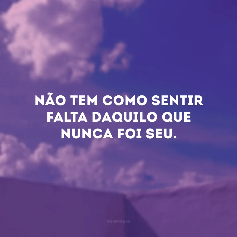 Não tem como sentir falta daquilo que nunca foi seu. 