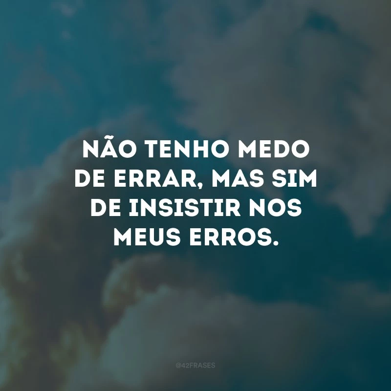 Não tenho medo de errar, mas sim de insistir nos meus erros.