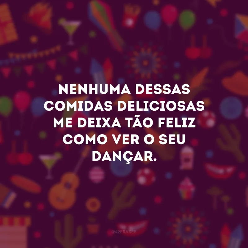 Nenhuma dessas comidas deliciosas me deixa tão feliz como ver o seu dançar. 