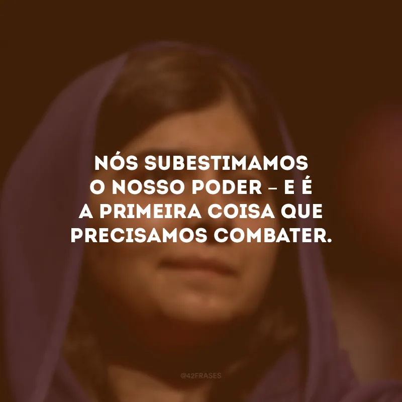 Nós subestimamos o nosso poder – e é a primeira coisa que precisamos combater.