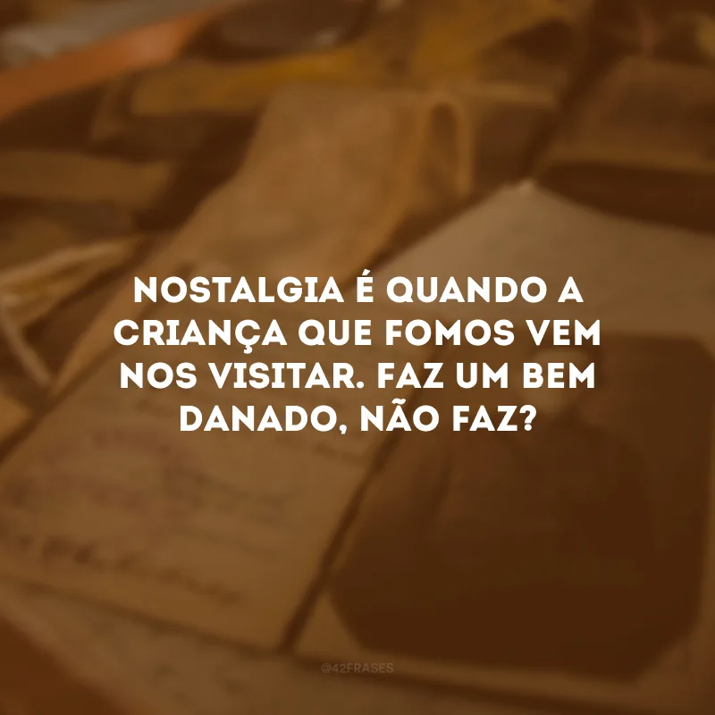 Nostalgia é quando a criança que fomos vem nos visitar. Faz um bem danado, não faz? 