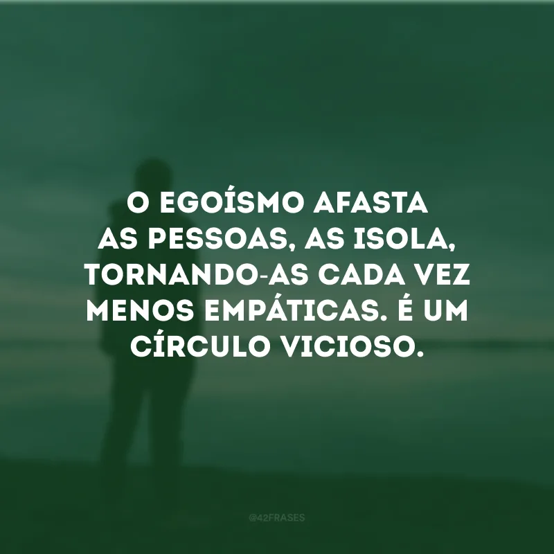 O egoísmo afasta as pessoas, as isola, tornando-as cada vez menos empáticas. É um círculo vicioso.