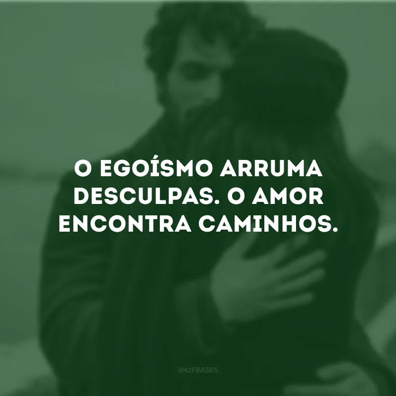 O egoísmo arruma desculpas. O amor encontra caminhos.