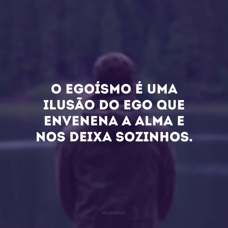 O egoísmo é uma ilusão do ego que envenena a alma e nos deixa sozinhos.