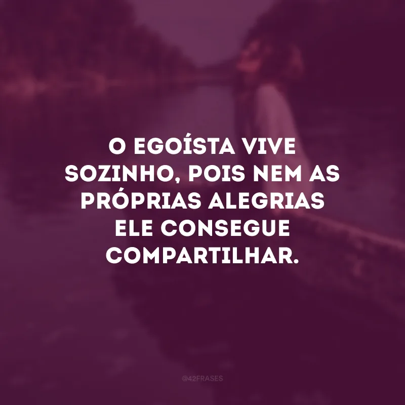O egoísta vive sozinho, pois nem as próprias alegrias ele consegue compartilhar.