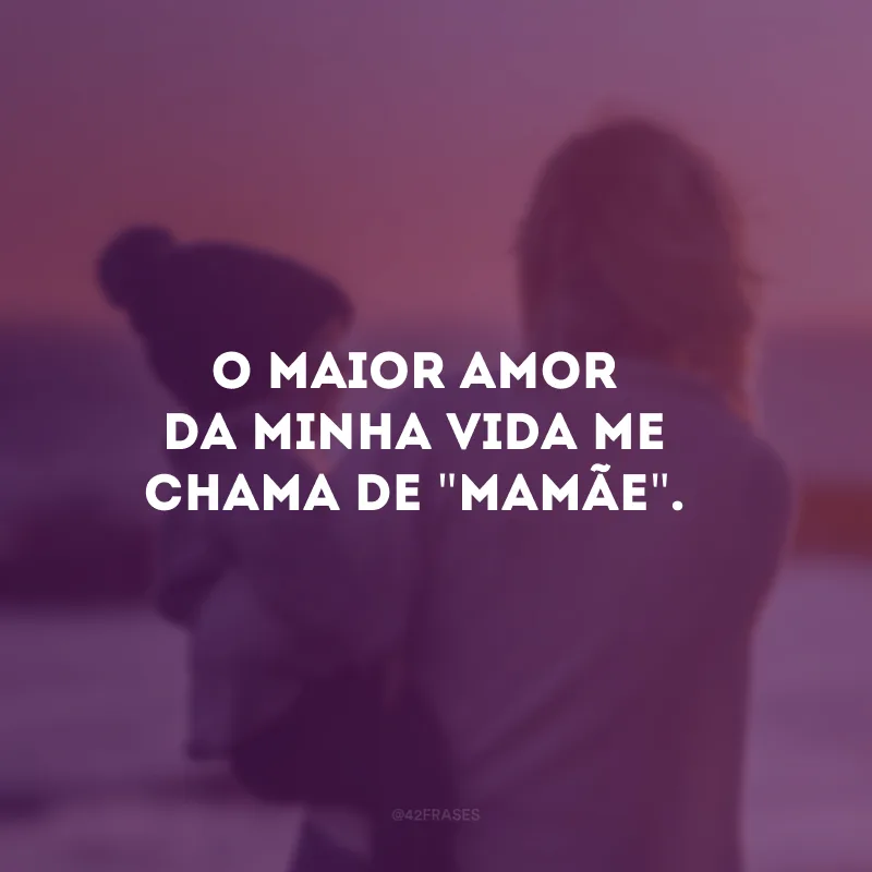 O maior amor da minha vida me chama de \"mamãe\". 