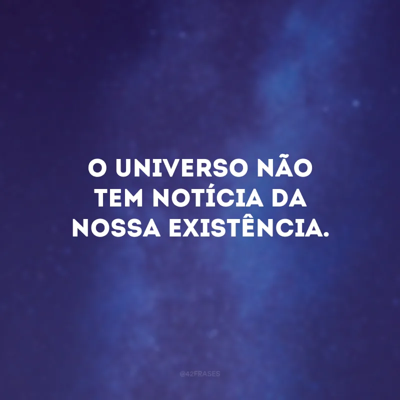 O universo não tem notícia da nossa existência.