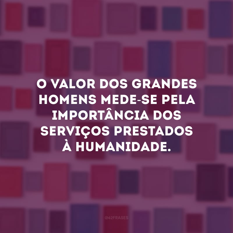 O valor dos grandes homens mede-se pela importância dos serviços prestados à humanidade.