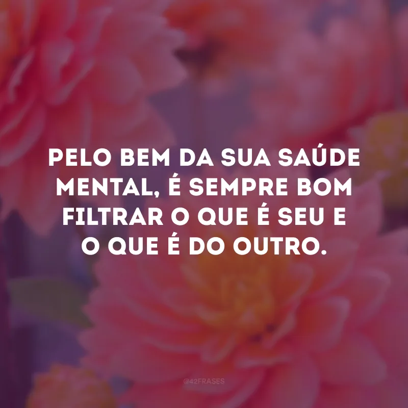 Pelo bem da sua saúde mental, é sempre bom filtrar o que é seu e o que é do outro.