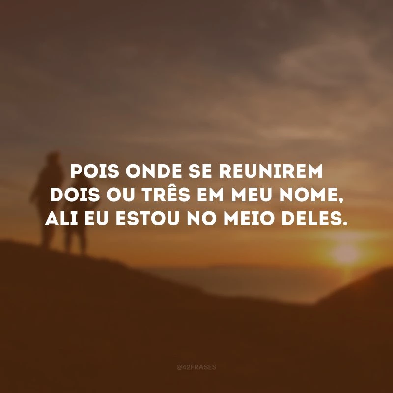 Pois onde se reunirem dois ou três em meu nome, ali eu estou no meio deles. 