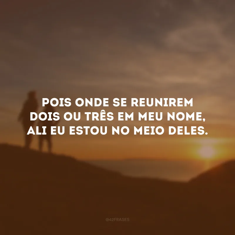 Pois onde se reunirem dois ou três em meu nome, ali eu estou no meio deles. 