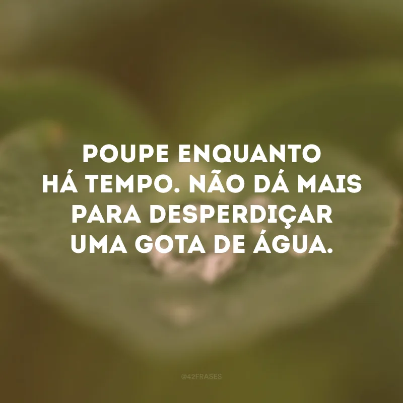 Poupe enquanto há tempo. Não dá mais para desperdiçar uma gota de água.