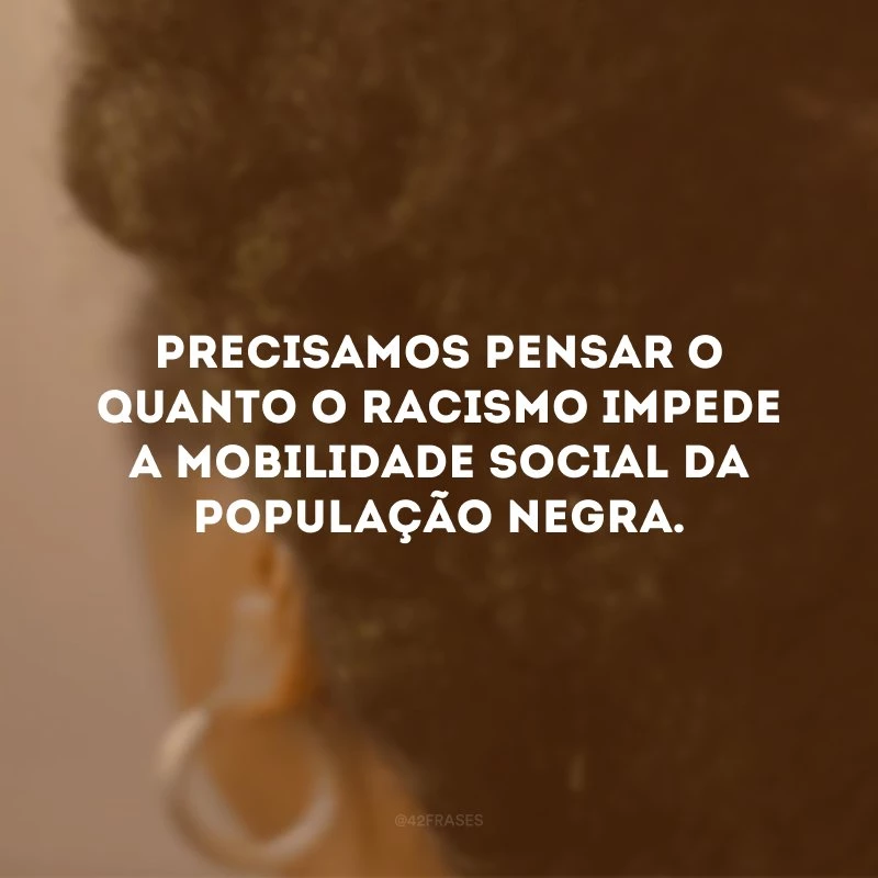 Precisamos pensar o quanto o racismo impede a mobilidade social da população negra. 
