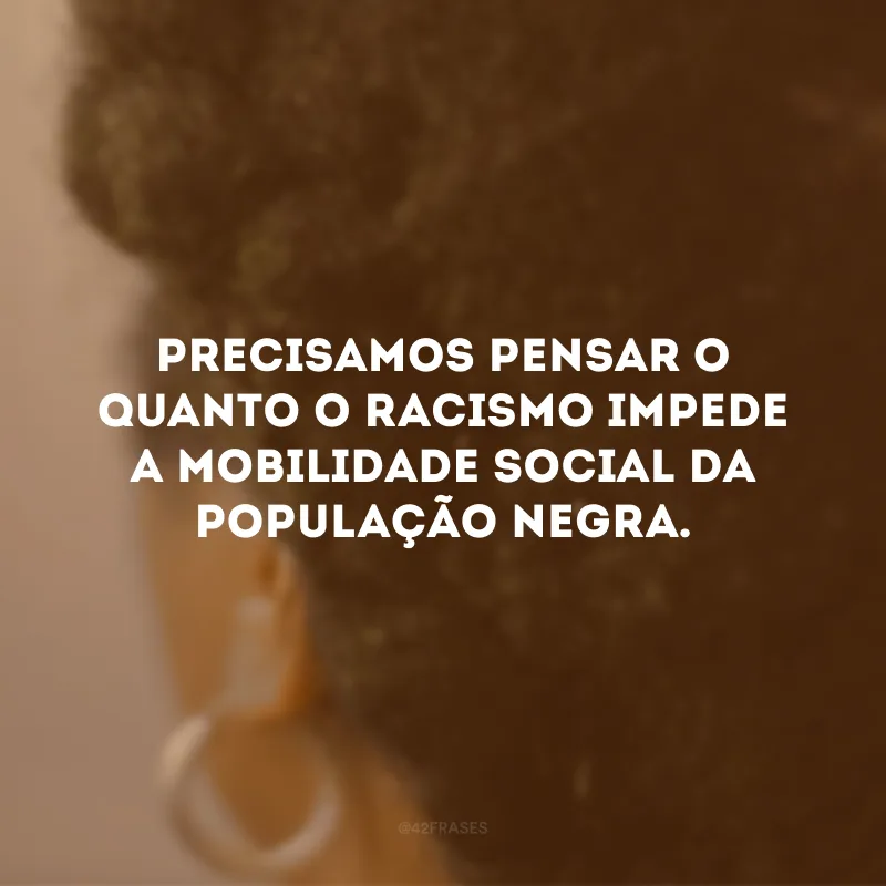 Precisamos pensar o quanto o racismo impede a mobilidade social da população negra. 
