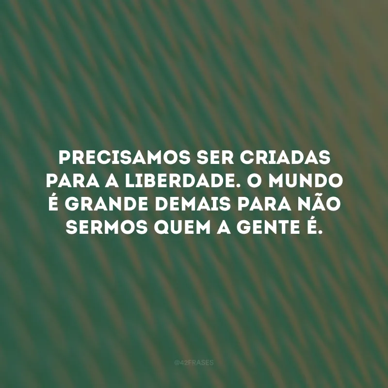 Precisamos ser criadas para a liberdade. O mundo é grande demais para não sermos quem a gente é.