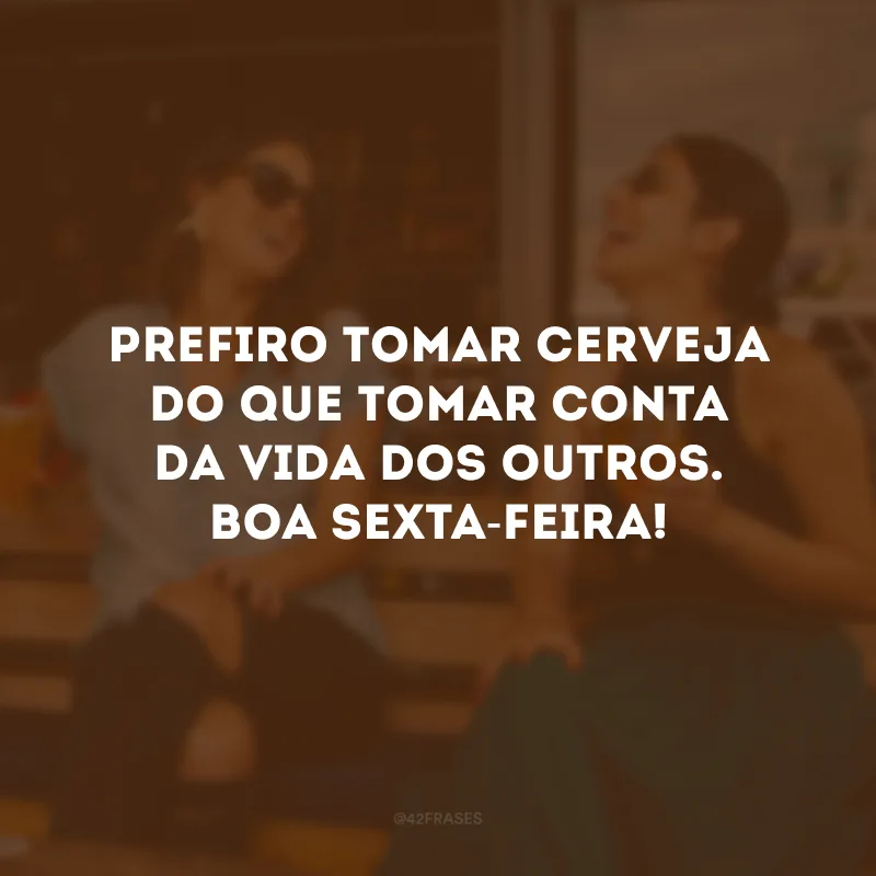 Prefiro tomar cerveja do que tomar conta da vida dos outros. Boa sexta-feira!