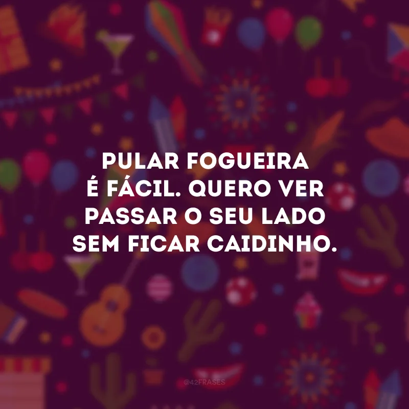 Pular fogueira é fácil. Quero ver passar o seu lado sem ficar caidinho.