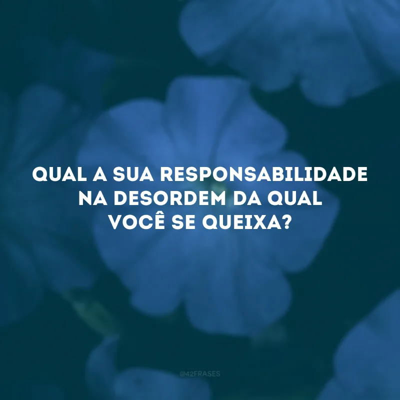 Qual a sua responsabilidade na desordem da qual você se queixa?