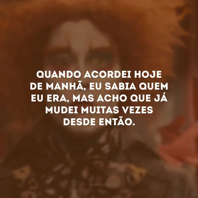 Quando acordei hoje de manhã, eu sabia quem eu era, mas acho que já mudei muitas vezes desde então.