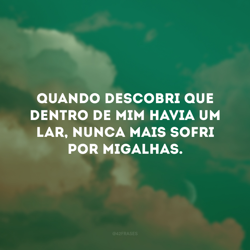Quando descobri que dentro de mim havia um lar, nunca mais sofri por migalhas.