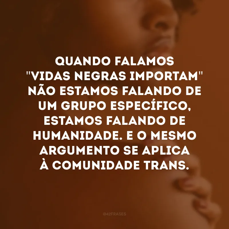 Quando falamos \"vidas negras importam\" não estamos falando de um grupo específico, estamos falando de humanidade. E o mesmo argumento se aplica à comunidade trans.
