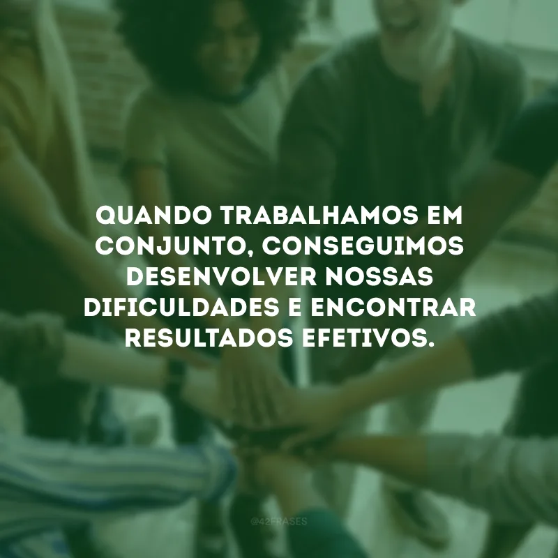 Quando trabalhamos em conjunto, conseguimos desenvolver nossas dificuldades e encontrar resultados efetivos.
