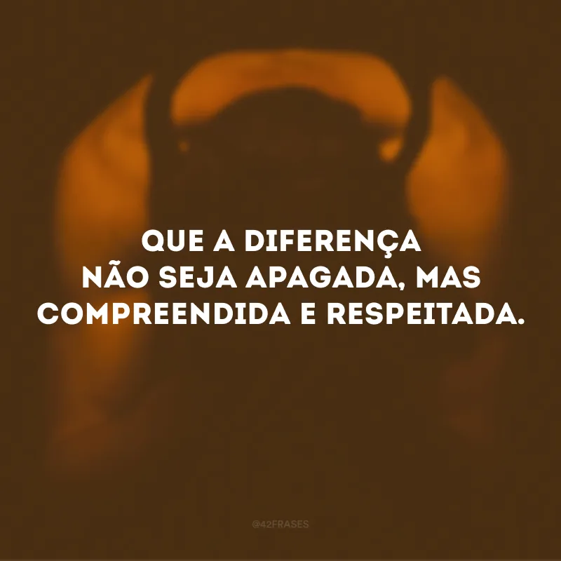 Que a diferença não seja apagada, mas compreendida e respeitada.