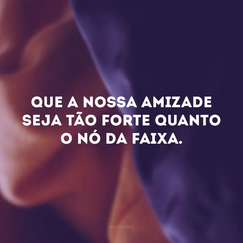 Que a nossa amizade seja tão forte quanto o nó da faixa. 