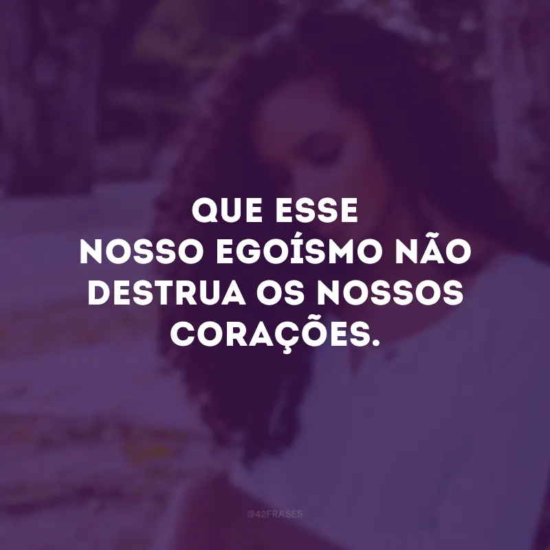 Que esse nosso egoísmo não destrua os nossos corações.