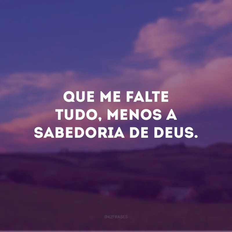 Que me falte tudo, menos a sabedoria de Deus.