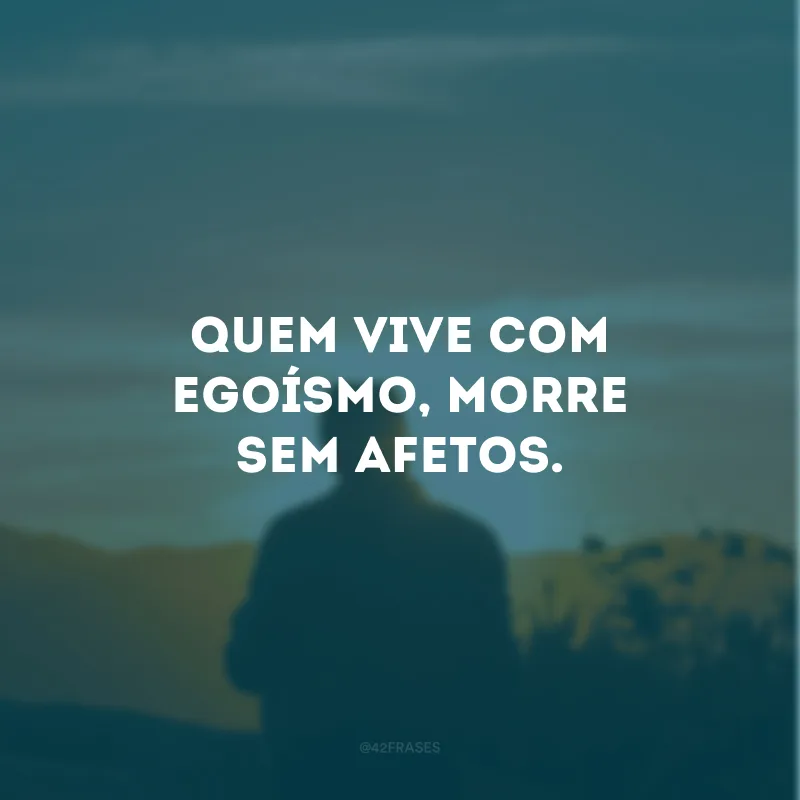 Quem vive com egoísmo, morre sem afetos.