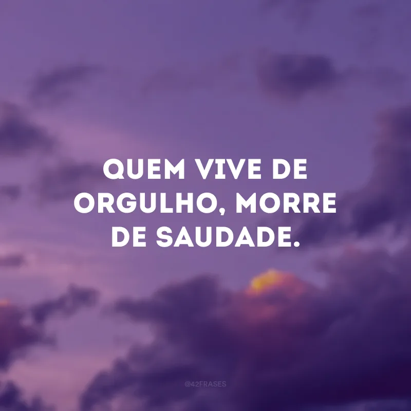 Quem vive de orgulho, morre de saudade.
