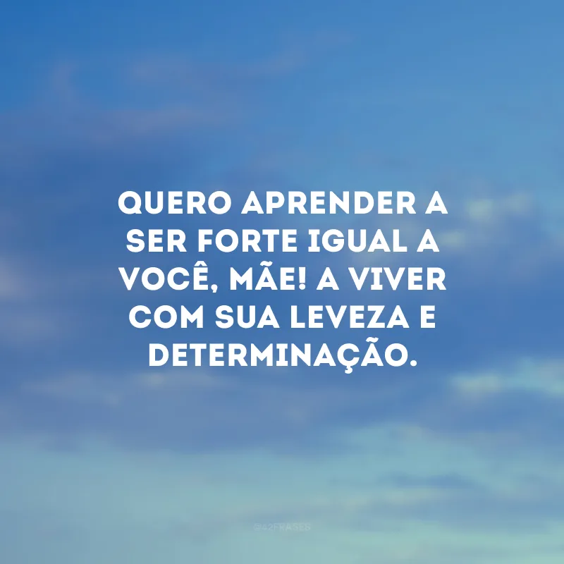 Quero aprender a ser forte igual a você, mãe! A viver com sua leveza e determinação.
