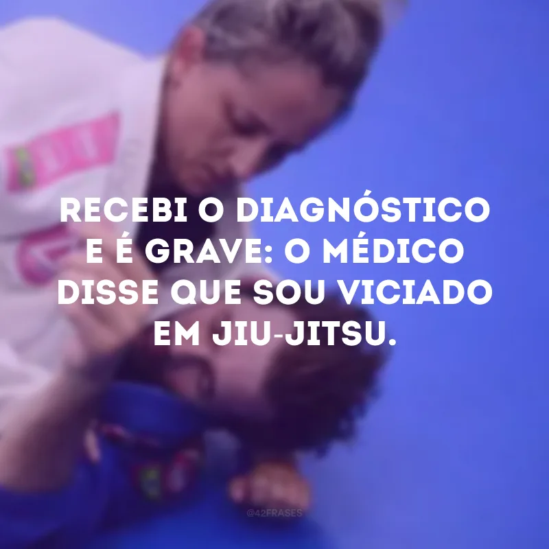 Recebi o diagnóstico e é grave: o médico disse que sou viciado em jiu-jitsu. 