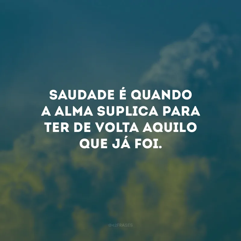 Saudade é quando a alma suplica para ter de volta aquilo que já foi. 