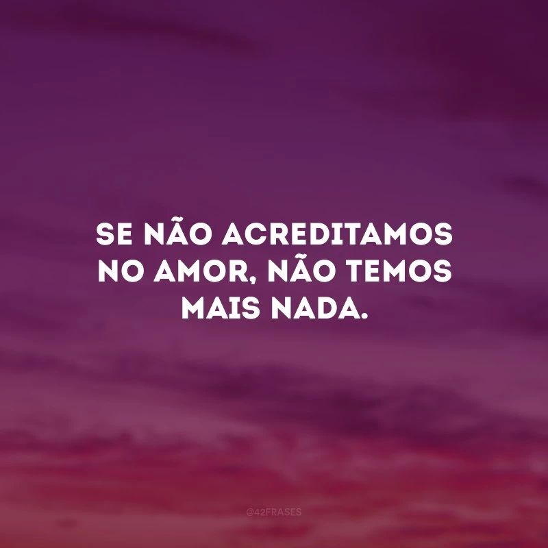 Se não acreditamos no amor, não temos mais nada. 
